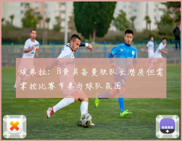 埃弗拉：B费具备曼联队长潜质但需掌控比赛节奏与球队氛围