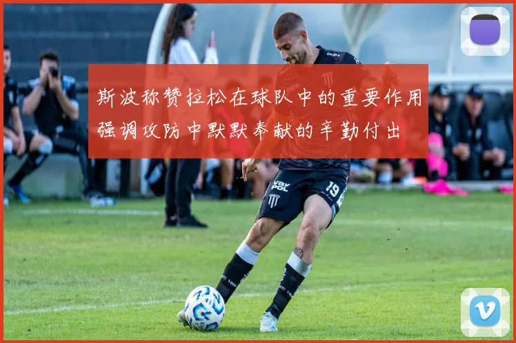 斯波称赞拉松在球队中的重要作用强调攻防中默默奉献的辛勤付出