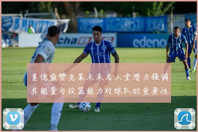 基德盛赞克莱未来名人堂潜力强调其能量与投篮能力对球队的重要性