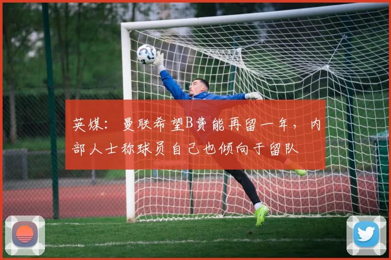 英媒：曼联希望B费能再留一年，内部人士称球员自己也倾向于留队