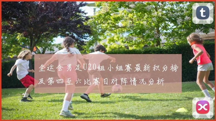全运会男足U20组小组赛最新积分榜及第四至六比赛日对阵情况分析