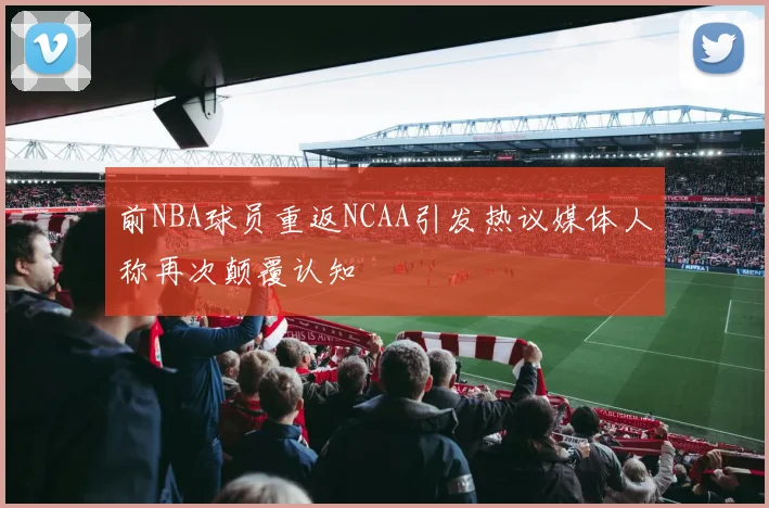 前NBA球员重返NCAA引发热议媒体人称再次颠覆认知