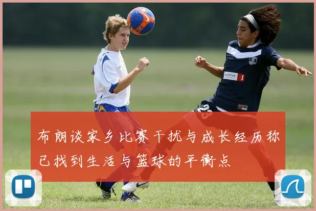 布朗谈家乡比赛干扰与成长经历称已找到生活与篮球的平衡点