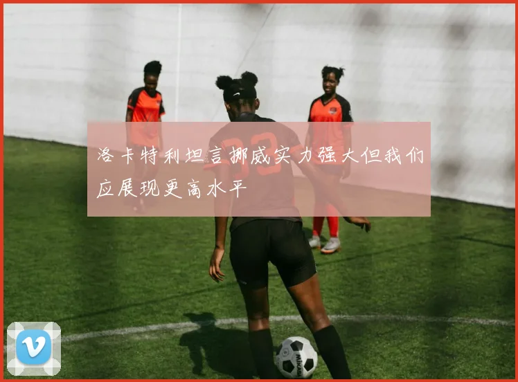 洛卡特利坦言挪威实力强大但我们应展现更高水平