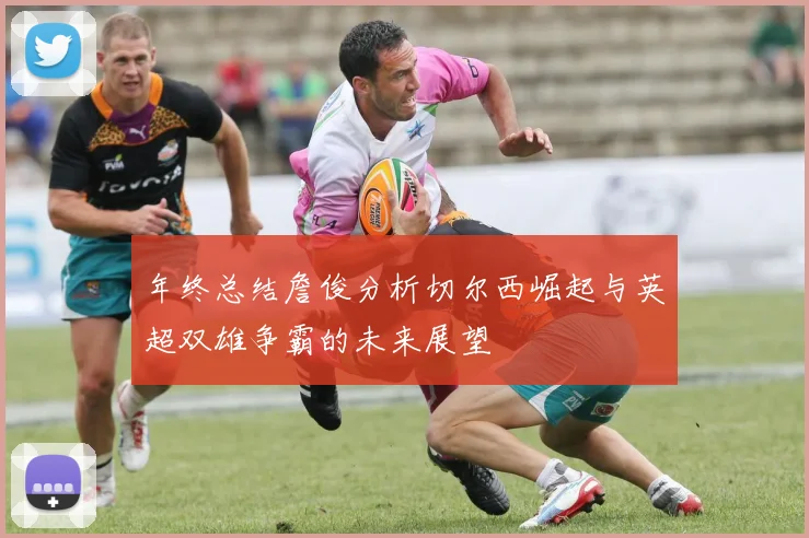 年终总结詹俊分析切尔西崛起与英超双雄争霸的未来展望