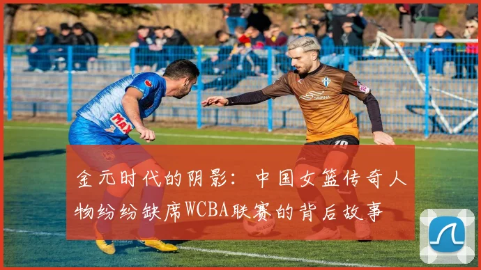 金元时代的阴影：中国女篮传奇人物纷纷缺席WCBA联赛的背后故事