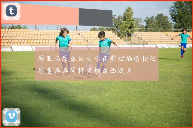 蒂亚戈席尔瓦长子在斯坦福桥担任球童弟弟同样为切尔西效力