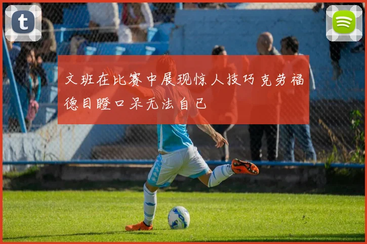 文班在比赛中展现惊人技巧克劳福德目瞪口呆无法自已