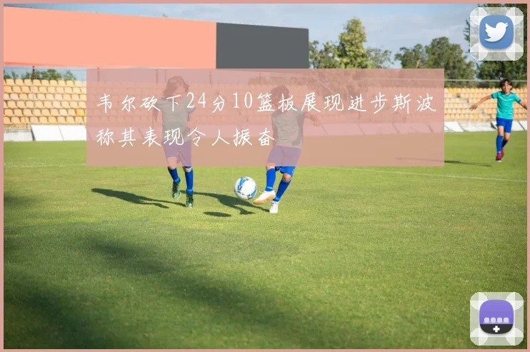 韦尔砍下24分10篮板展现进步斯波称其表现令人振奋