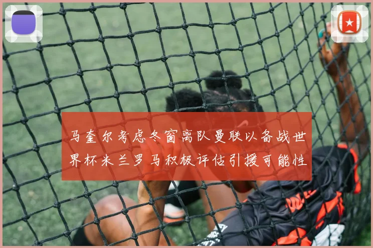 马奎尔考虑冬窗离队曼联以备战世界杯米兰罗马积极评估引援可能性