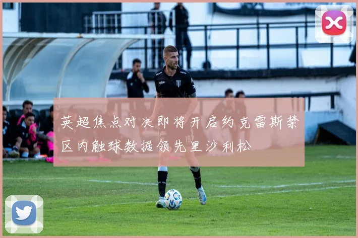 英超焦点对决即将开启约克雷斯禁区内触球数据领先里沙利松