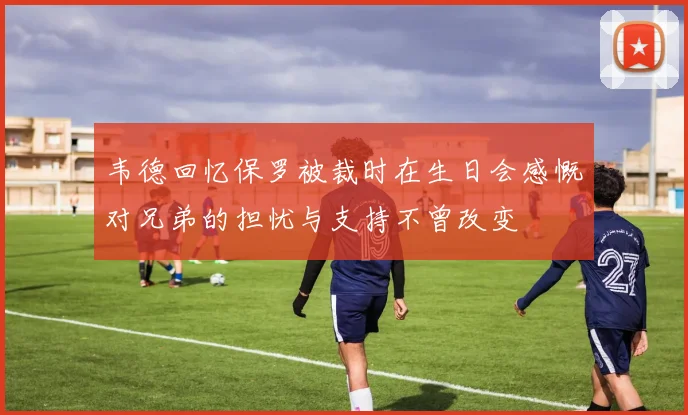 韦德回忆保罗被裁时在生日会感慨对兄弟的担忧与支持不曾改变