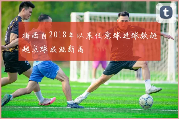梅西自2018年以来任意球进球数超越点球成就新高