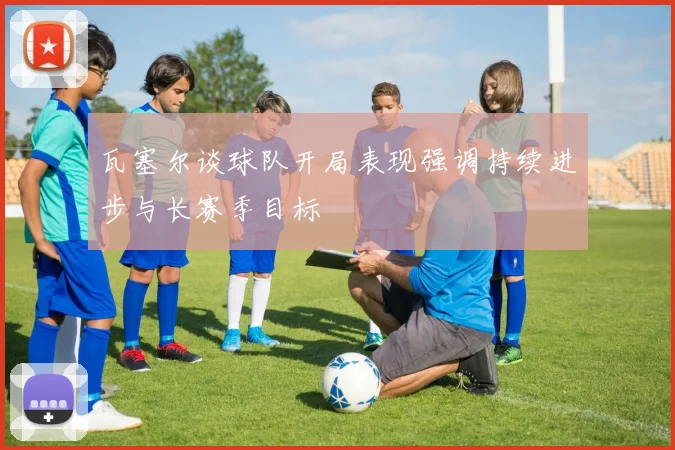瓦塞尔谈球队开局表现强调持续进步与长赛季目标