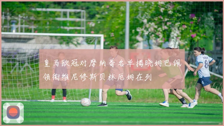 皇马欧冠对摩纳哥名单揭晓姆巴佩领衔维尼修斯贝林厄姆在列