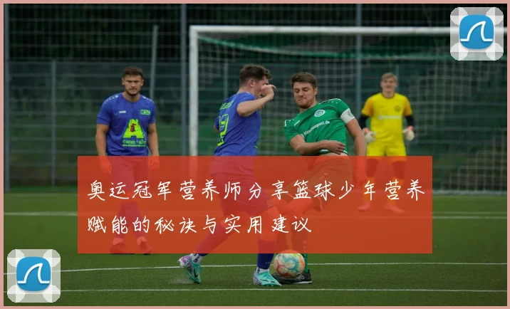 奥运冠军营养师分享篮球少年营养赋能的秘诀与实用建议