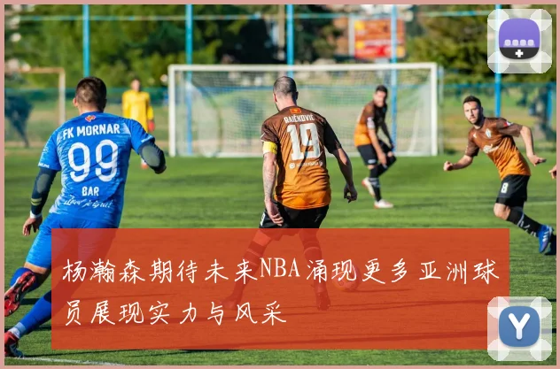杨瀚森期待未来NBA涌现更多亚洲球员展现实力与风采