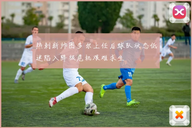 热刺新帅图多尔上任后球队状态低迷陷入降级危机艰难求生