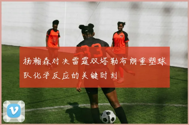 杨瀚森对决雷霆双塔勒布朗重塑球队化学反应的关键时刻