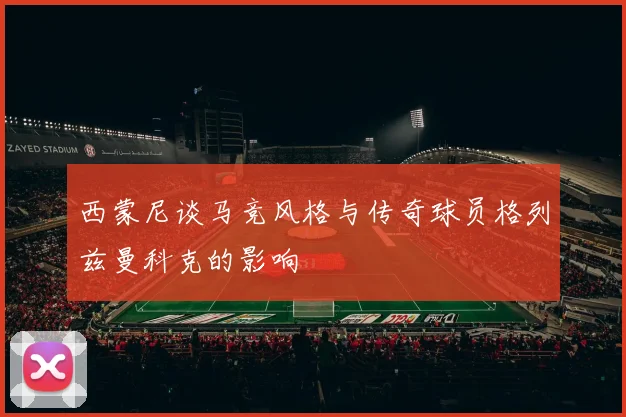 西蒙尼谈马竞风格与传奇球员格列兹曼科克的影响