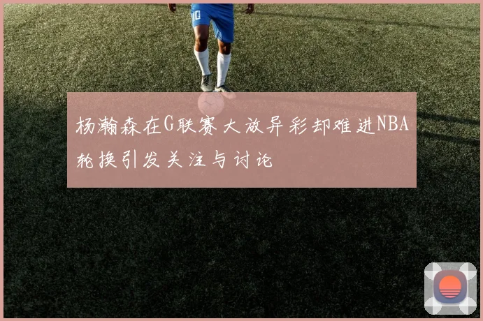 杨瀚森在G联赛大放异彩却难进NBA轮换引发关注与讨论