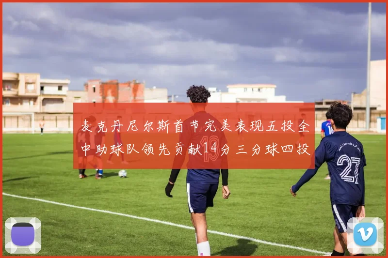麦克丹尼尔斯首节完美表现五投全中助球队领先贡献14分三分球四投全中